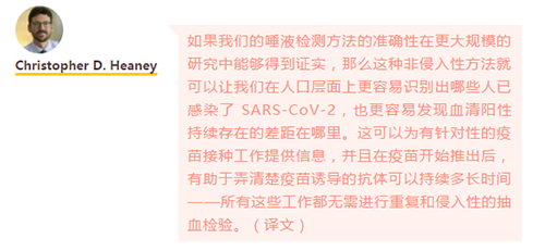 如果我们的唾液检测方法的准确性在更大规模的研究中能够得到证实，那么这种非侵入性方法就可以让我们在人口层面上更容易识别出哪些人已感染了 SARS-CoV-2，也更容易发现血清阳性持续存在的差距在哪里。